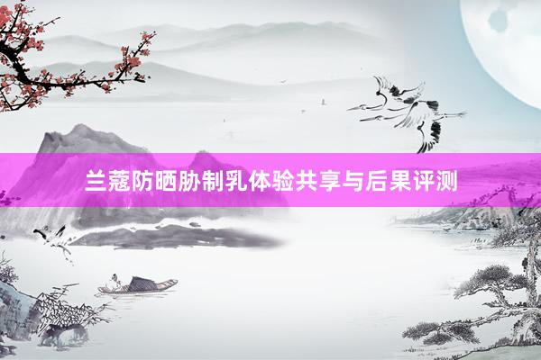 兰蔻防晒胁制乳体验共享与后果评测