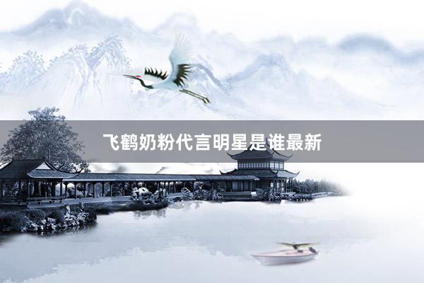 飞鹤奶粉代言明星是谁最新
