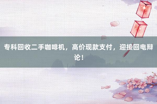 专科回收二手咖啡机，高价现款支付，迎接回电辩论！