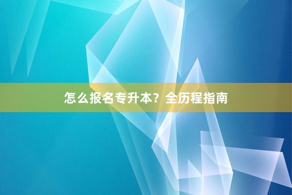 怎么报名专升本？全历程指南