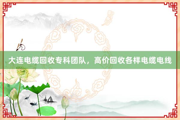 大连电缆回收专科团队，高价回收各样电缆电线