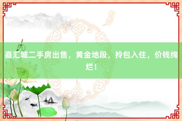 嘉汇城二手房出售，黄金地段，拎包入住，价钱绚烂！