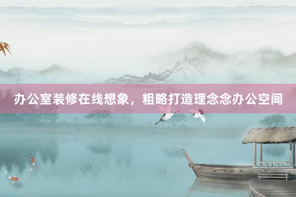 办公室装修在线想象，粗略打造理念念办公空间