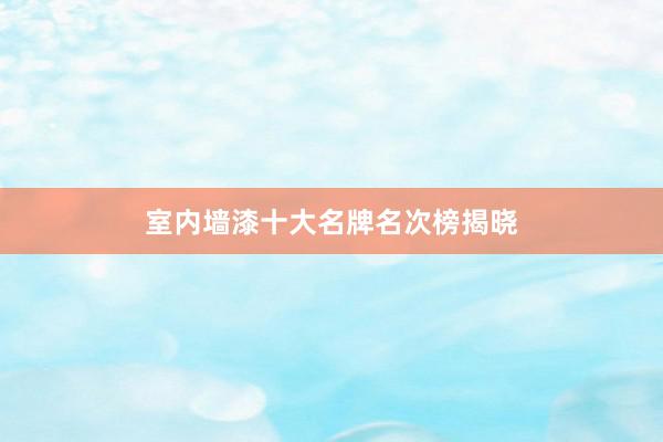 室内墙漆十大名牌名次榜揭晓