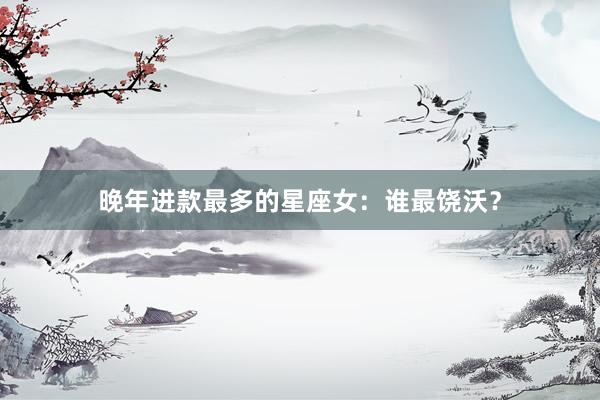 晚年进款最多的星座女：谁最饶沃？