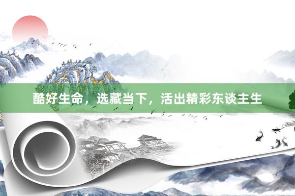 酷好生命，选藏当下，活出精彩东谈主生