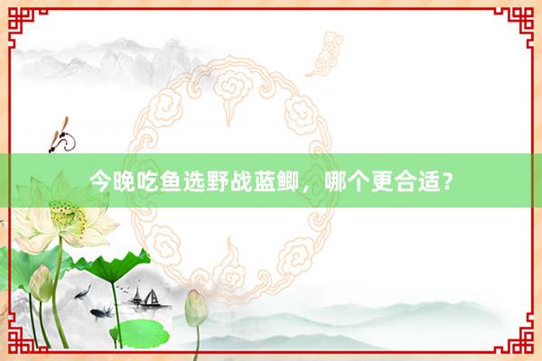 今晚吃鱼选野战蓝鲫，哪个更合适？